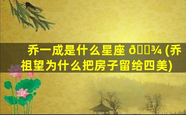 乔一成是什么星座 🌾 (乔祖望为什么把房子留给四美)